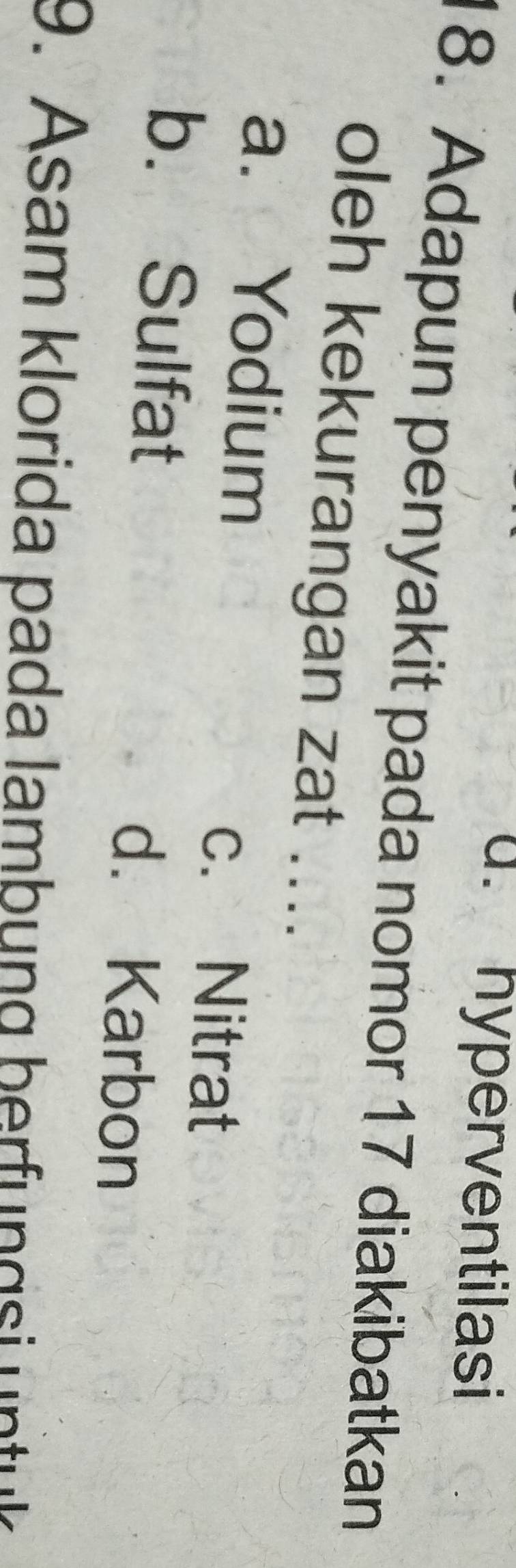 u. hyperventilasi
18. Adapun penyakit pada nomor 17 diakibatkan
oleh kekurangan zat ....
a. Yodium
c. Nitrat
b. Sulfat d. Karbon
9. Asam klorida pada lambung berfu gs n t k