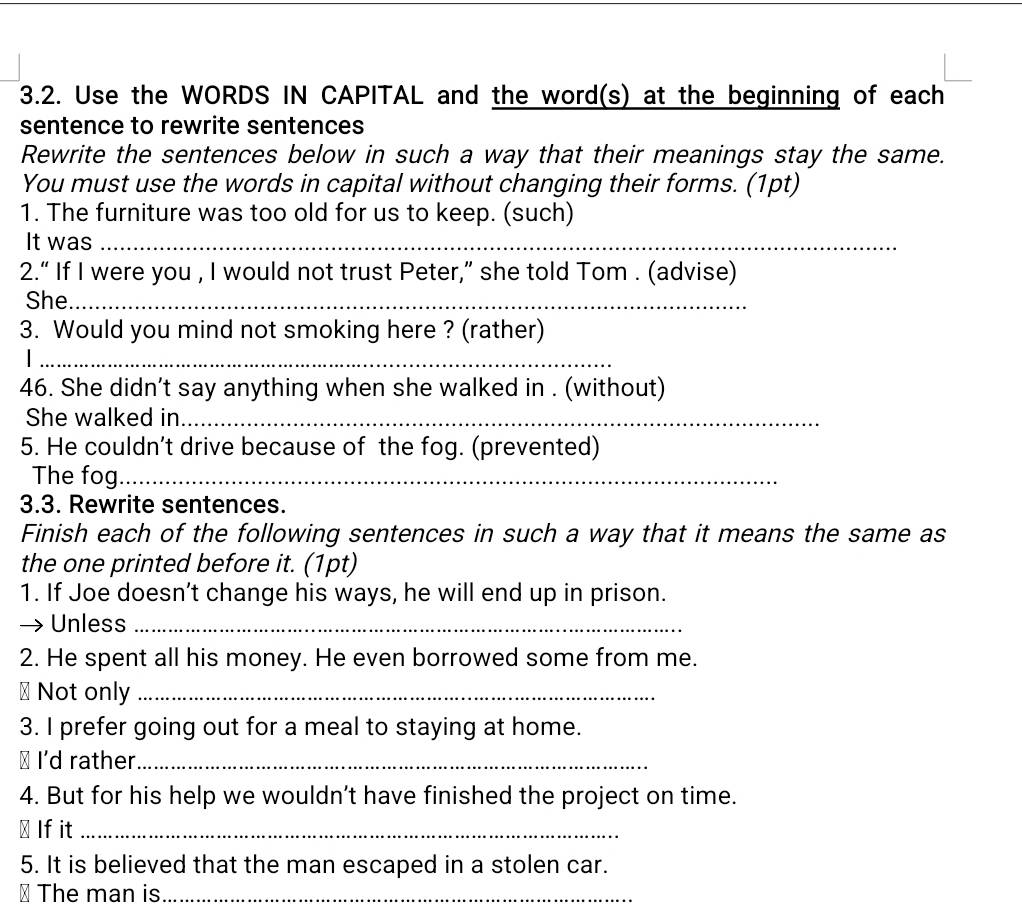 Use the WORDS IN CAPITAL and the word(s) at the beginning of each 
sentence to rewrite sentences 
Rewrite the sentences below in such a way that their meanings stay the same. 
You must use the words in capital without changing their forms. (1pt) 
1. The furniture was too old for us to keep. (such) 
It was_ 
2.“ If I were you , I would not trust Peter,” she told Tom . (advise) 
She_ 
3. Would you mind not smoking here ? (rather) 
_ 
46. She didn’t say anything when she walked in . (without) 
She walked in_ 
5. He couldn’t drive because of the fog. (prevented) 
The fog_ 
3.3. Rewrite sentences. 
Finish each of the following sentences in such a way that it means the same as 
the one printed before it. (1pt) 
1. If Joe doesn’t change his ways, he will end up in prison. 
Unless_ 
2. He spent all his money. He even borrowed some from me. 
# Not only_ 
3. I prefer going out for a meal to staying at home. 
≌ I'd rather._ 
4. But for his help we wouldn’t have finished the project on time. 
⊥ If it_ 
5. It is believed that the man escaped in a stolen car. 
⊥ The man is_