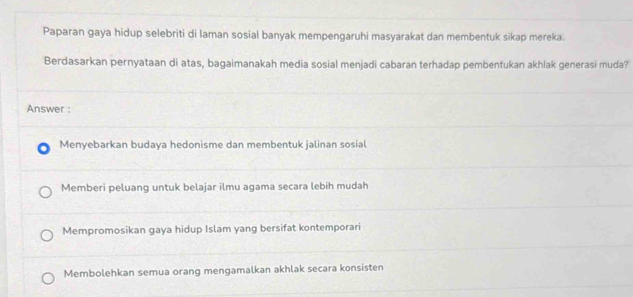 Paparan gaya hidup selebriti di laman sosial banyak mempengaruhi masyarakat dan membentuk sikap mereka.
Berdasarkan pernyataan di atas, bagaimanakah media sosial menjadi cabaran terhadap pembentukan akhlak generasi muda?
Answer :
Menyebarkan budaya hedonisme dan membentuk jalinan sosial
Memberi peluang untuk belajar ilmu agama secara lebih mudah
Mempromosikan gaya hidup Islam yang bersifat kontemporari
Membolehkan semua orang mengamalkan akhlak secara konsisten