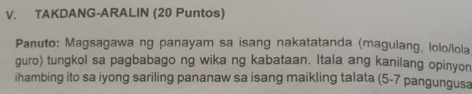 TAKDANG-ARALIN (20 Puntos) 
Panuto: Magsagawa ng panayam sa isang nakatatanda (magulang, lolo/lola 
guro) tungkol sa pagbabago ng wika ng kabataan. Itala ang kanilang opinyon 
ihambing ito sa iyong sariling pananaw sa isang maikling talata (5-7 pangungusa