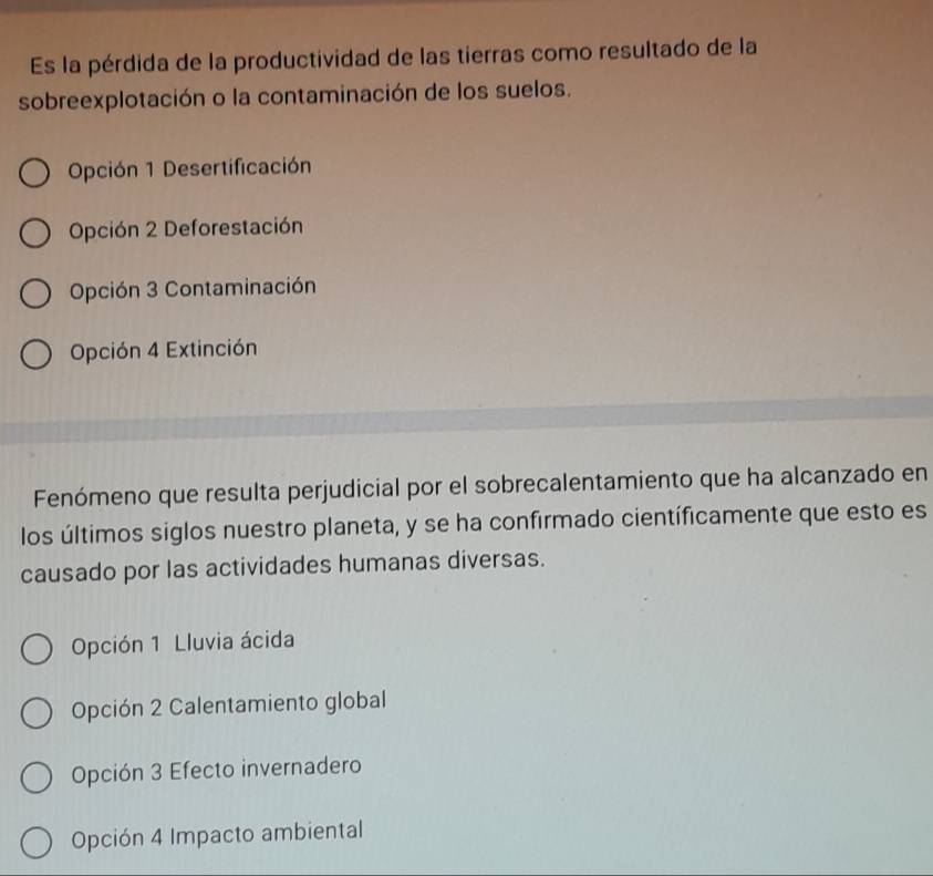 Es la pérdida de la productividad de las tierras como resultado de la
sobreexplotación o la contaminación de los suelos.
Opción 1 Desertificación
Opción 2 Deforestación
Opción 3 Contaminación
Opción 4 Extinción
Fenómeno que resulta perjudicial por el sobrecalentamiento que ha alcanzado en
los últimos siglos nuestro planeta, y se ha confirmado científicamente que esto es
causado por las actividades humanas diversas.
Opción 1 Lluvia ácida
Opción 2 Calentamiento global
Opción 3 Efecto invernadero
Opción 4 Impacto ambiental