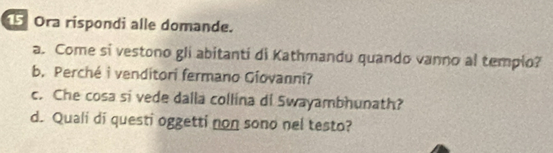 Ora rispondi alle domande. 
a. Come si vestono gli abitanti di Kathmandu quando vanno al templo? 
b. Perché i venditori fermano Giovanni? 
c. Che cosa si vede dalla collina di Swayambhunath? 
d. Quali di questi oggetti non sono nel testo?