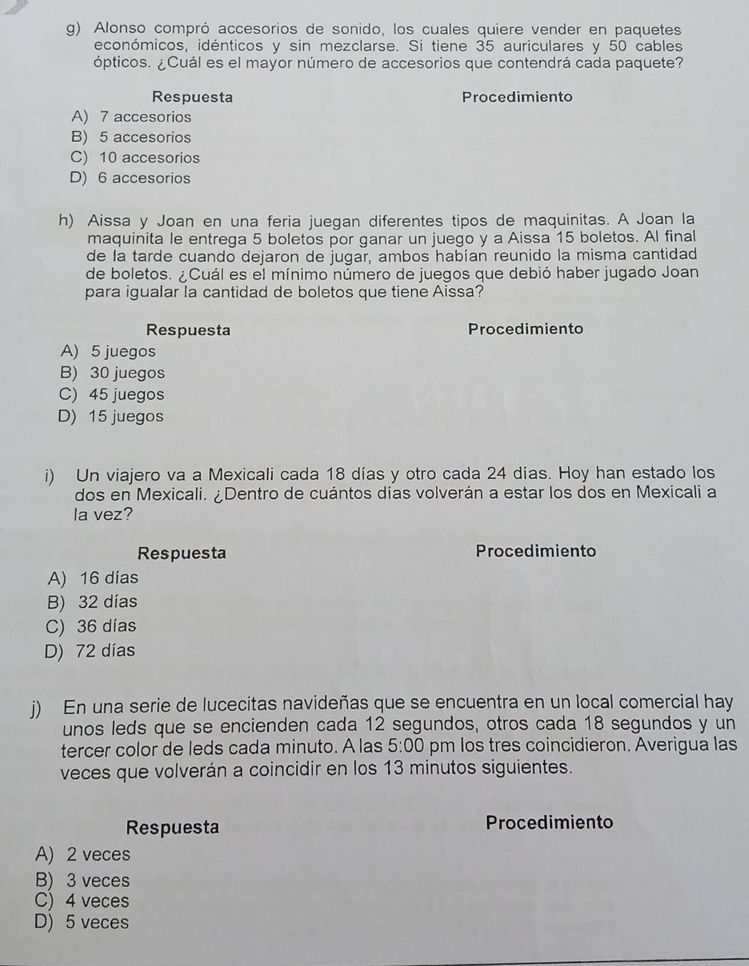 Alonso compró accesorios de sonido, los cuales quiere vender en paquetes
económicos, idénticos y sin mezclarse. Si tiene 35 auriculares y 50 cables
ópticos. ¿Cuál es el mayor número de accesorios que contendrá cada paquete?
Respuesta Procedimiento
A) 7 accesorios
B) 5 accesorios
C) 10 accesorios
D) 6 accesorios
h) Aissa y Joan en una feria juegan diferentes tipos de maquinitas. A Joan la
maquinita le entrega 5 boletos por ganar un juego y a Aissa 15 boletos. Al final
de la tarde cuando dejaron de jugar, ambos habían reunido la misma cantidad
de boletos. ¿Cuál es el mínimo número de juegos que debió haber jugado Joan
para igualar la cantidad de boletos que tiene Aissa?
Respuesta Procedimiento
A) 5 juegos
B) 30 juegos
C) 45 juegos
D) 15 juegos
i) Un viajero va a Mexicali cada 18 días y otro cada 24 días. Hoy han estado los
dos en Mexicali. ¿Dentro de cuántos días volverán a estar los dos en Mexicali a
la vez?
Respuesta Procedimiento
A) 16 días
B) 32 días
C) 36 días
D) 72 días
j) En una serie de lucecitas navideñas que se encuentra en un local comercial hay
unos leds que se encienden cada 12 segundos, otros cada 18 segundos y un
tercer color de leds cada minuto. A las 5:00 pm los tres coincidieron. Averigua las
veces que volverán a coincidir en los 13 minutos siguientes.
Respuesta Procedimiento
A) 2 veces
B) 3 veces
C) 4 veces
D) 5 veces