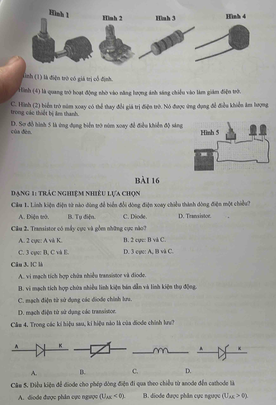 ình (1) là điện trở có giá trị cố định.
Hình (4) là quang trở hoạt động nhờ vào năng lượng ánh sáng chiều vào làm giảm điện trở.
C. Hình (2) biển trở núm xoay có thể thay đổi giá trị điện trở. Nó được ứng dụng đề điều khiển âm lượng
trong các thiết bị âm thanh.
D. Sơ đồ hình 5 là ứng dụng biển trở núm xoay đề điều khiển độ sáng
của đèn. 
bài 16
Dạng 1: trác nghiệm nhiều lựa chọn
Câu 1. Linh kiện điện tử nào dùng để biến đổi dòng điện xoay chiều thành dòng điện một chiều?
A. Điện trở. B. Tụ điện. C. Diode. D. Transistor.
Câu 2. Transistor có mấy cực và gồm những cực nào?
A. 2 cực: A và K. B. 2 cực: B và C.
C. 3 cực: B, C và E. D. 3 cực: A, B và C.
Câu 3. IC là
A. vi mạch tích hợp chứa nhiều transistor và diode.
B. vi mạch tích hợp chứa nhiều linh kiện bán dẫn và linh kiện thụ động.
C. mạch điện tử sử dụng các diode chỉnh lưu.
D. mạch điện tử sử dụng các transistor.
Câu 4. Trong các kí hiệu sau, kí hiệu nào là của diode chỉnh lưu?
__
A
K
A.
B.
C.
D.
Câu 5. Điều kiện để diode cho phép dòng điện đi qua theo chiều từ anode đến cathode là
A. diode được phân cực ngược (U_AK<0). B. diode được phân cực ngược (U_AK>0).