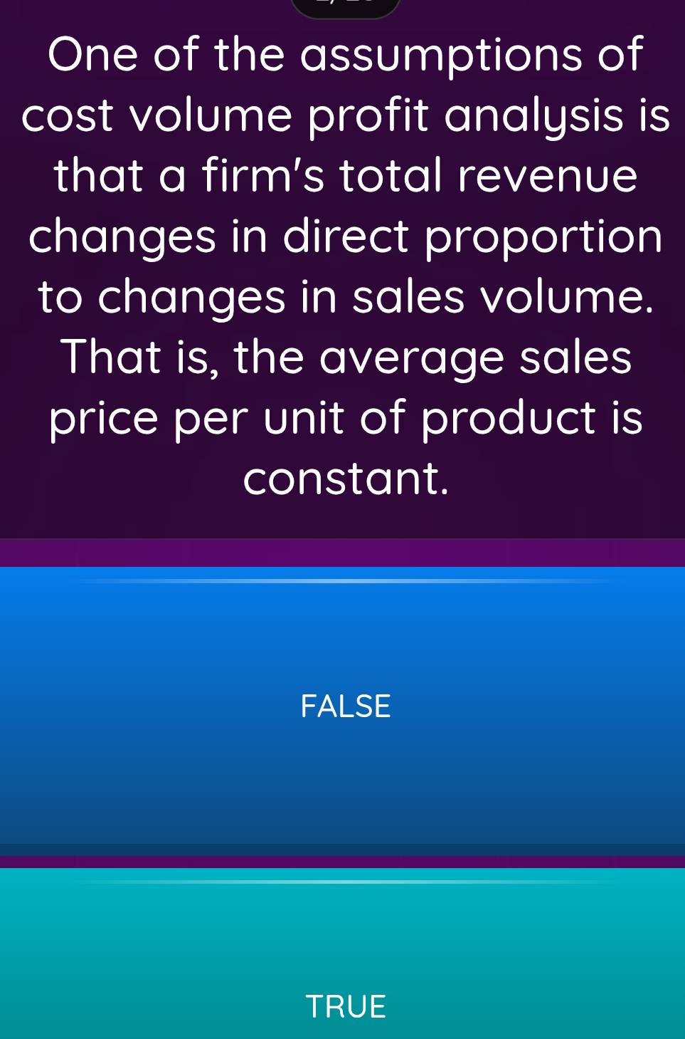 One of the assumptions of
cost volume profit analysis is
that a firm’s total revenue
changes in direct proportion
to changes in sales volume.
That is, the average sales
price per unit of product is
constant.
FALSE
TRUE