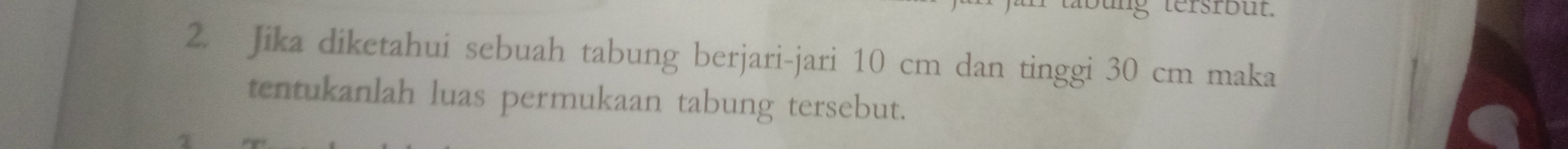 tersrbüt. 
2. Jika diketahui sebuah tabung berjari-jari 10 cm dan tinggi 30 cm maka 
tentukanlah luas permukaan tabung tersebut.