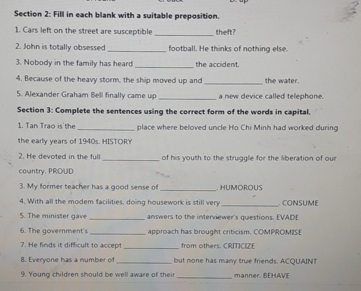 Fill in each blank with a suitable preposition. 
1. Cars left on the street are susceptible _theft? 
2. John is totally obsessed _football. He thinks of nothing else. 
3. Nobody in the family has heard _the accident. 
4. Because of the heavy storm, the ship moved up and _the water. 
5. Alexander Graham Bell finally came up _a new device called telephone. 
Section 3: Complete the sentences using the correct form of the words in capital. 
1. Tan Trao is the _place where beloved uncle Ho Chi Minh had worked during 
the early years of 1940s. HISTORY 
2. He devoted in the full _of his youth to the struggle for the liberation of our 
country, PROUD 
3. My former teacher has a good sense of _. HUMOROUS 
4. With all the modem facilities, doing housework is still very_ . CONSUME 
5. The minister gave _answers to the interviewer’s questions. EVADE 
6. The government's _approach has brought criticism. COMPROMISE 
7. He finds it difficult to accept _from others. CRITICIZE 
8. Everyone has a number of_ but none has many true friends. ACQUAINT 
9. Young children should be well aware of their_ manner. BEHAVE