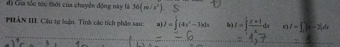 Gia tốc tức thời của chuyền động này là 36(m/s^2). 
PHẢN III. Câu tự luận. Tính các tích phân sau: a) I=∈t^1(4x^3-3)dx b) I=∈tlimits _1^(2frac x+1)xdx c) I=∈t _1^3|x-2|dx
