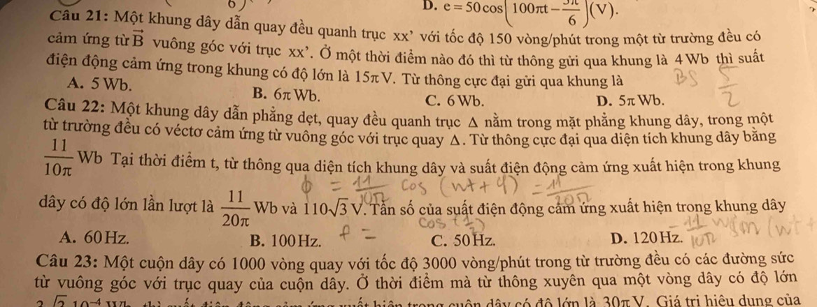 D. e=50cos (100π t- π /6 )(V). 
Câu 21: Một khung dây dẫn quay đều quanh trục XX' với tốc độ 150 vòng/phút trong một từ trường đều có
cảm ứng từ vector B vuông góc với trục XX'. Ở một thời điểm nào đó thì từ thông gửi qua khung là 4 Wb thì suất
điện động cảm ứng trong khung có độ lớn là 15π V. Từ thông cực đại gửi qua khung là
A. 5 Wb. B. 6π Wb. C. 6 Wb.
D. 5π Wb.
Câu 22: Một khung dây dẫn phẳng dẹt, quay đều quanh trục Δ nằm trong mặt phẳng khung dây, trong một
từ trường đều có véctơ cảm ứng từ vuông góc với trục quay Δ. Từ thông cực đại qua diện tích khung dây bằng
 11/10π   Wb Tại thời điểm t, từ thông qua diện tích khung dây và suất điện động cảm ứng xuất hiện trong khung
dây có độ lớn lần lượt là  11/20π  Wb và 110sqrt(3)V Tần số của suất điện động cảm ứng xuất hiện trong khung dây
A. 60Hz. B. 100 Hz. C. 50 Hz. D. 120Hz.
Câu 23: Một cuộn dây có 1000 vòng quay với tốc độ 3000 vòng/phút trong từ trường đều có các đường sức
từ vuông góc với trục quay của cuộn dây. Ở thời điểm mà từ thông xuyên qua một vòng dây có độ lớn
2 sqrt(2)10^(-4)
* ron g uộn dâ y có độ lớn là 30π V. Giá tri hiệu dung của