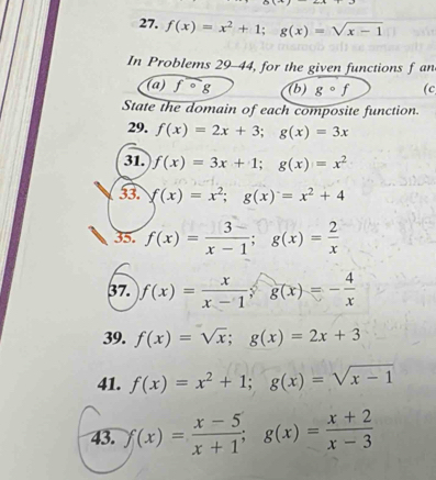 f(x)=x^2+1; g(x)=sqrt(x-1)
In Problems 29-44, for the given functions f an 
(a) fcirc g (b) gcirc f (c 
State the domain of each composite function. 
29. f(x)=2x+3; g(x)=3x
31. f(x)=3x+1; g(x)=x^2
33. f(x)=x^2; g(x)=x^2+4
35. f(x)= 3/x-1 ; g(x)= 2/x 
37. f(x)= x/x-1 ; g(x)=- 4/x 
39. f(x)=sqrt(x); g(x)=2x+3
41. f(x)=x^2+1; g(x)=sqrt(x-1)
43. f(x)= (x-5)/x+1 ; g(x)= (x+2)/x-3 