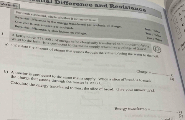 Ial Difference and Resistance É
Warm-Up
B _
A i
For each statement, circle whether it is true or false.
Potential difference is the energy transferred per coulomb of charge.
C
One volt is one ampere per coulomb.
Potential difference is also known as voltage.
Tru= / False True / False
True / False
1 A kettle needs 276 000 J of energy to be electrically transferred to it in order to bring
Fhs
water to the boil. It is connected to the mains supply which has a voltage of 230 V 6-7
a) Calculate the amount of charge that passes through the kettle to bring the water to the boil,
Charge ===
C.
b) A toaster is connected to the same mains supply. When a slice of bread is toasted,_
[3]
the charge that passes through the toaster is 1000 C.
Calculate the energy transferred to toast the slice of bread. Give your answer in kJ.
Energy transferred =_
kJ
[2]
[Tota]