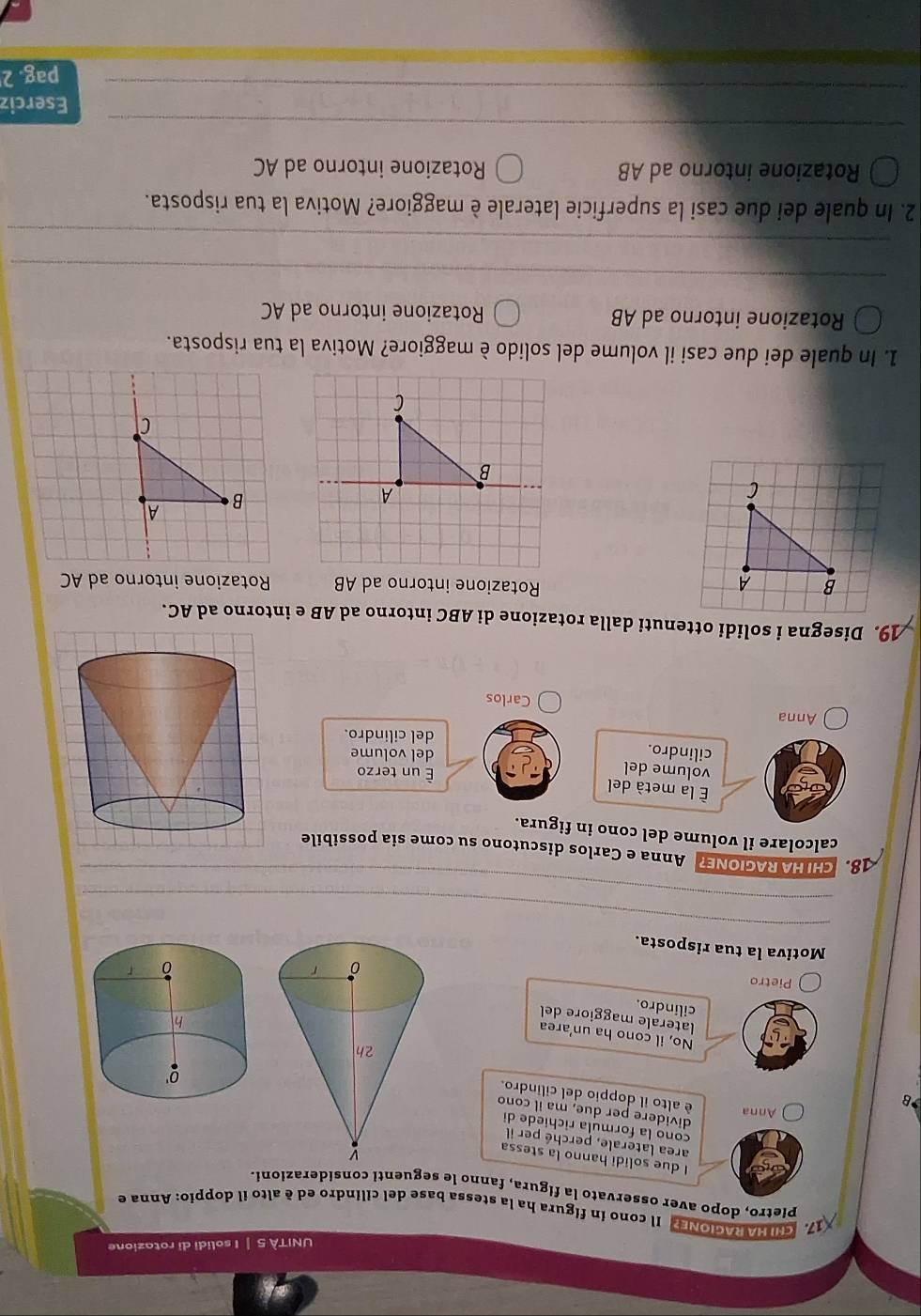 UNITÀ 5 | I solidi di rotazione
17. CHINA RAGIONE? Il cono in fígura ha la stessa base del cilindro ed è alto il doppio: Anna e
Pietro, dopo aver osservato la figura, fanno le seguenti considerazioni.
I due solidi hanno la stessa
area laterale, perché per il
cono la formula richiède di
) Anna
dividere per due, ma il cono
B
é alto il doppio del cilindro.
No, il cono ha un'area
laterale maggiore del
cilindro.
Pietro 
_
Motiva la tua risposta.
_
8 CHI HA RAGIONE? Anna e Carlos discutono su come sia possibile
calcolare il volume del cono in figura.
la metà del
volume del
É un terzo
cilindro.
del volume
del cilindro.
Anna Carlos
19. Disegna i solidi ottenuti dalla rotazione di ABC intorno ad AB e intorno ad AC.
Rotazione intorno ad AB
Rotazione intorno ad AC
A
B A
B
a
C
1. In quale dei due casi il volume del solido è maggiore? Motiva la tua risposta.
Rotazione intorno ad AB Rotazione intorno ad AC
_
_
2. In quale dei due casi la superficie laterale è maggiore? Motiva la tua risposta.
Rotazione intorno ad AB Rotazione intorno ad AC
_
_
Eserciz
pag. 2