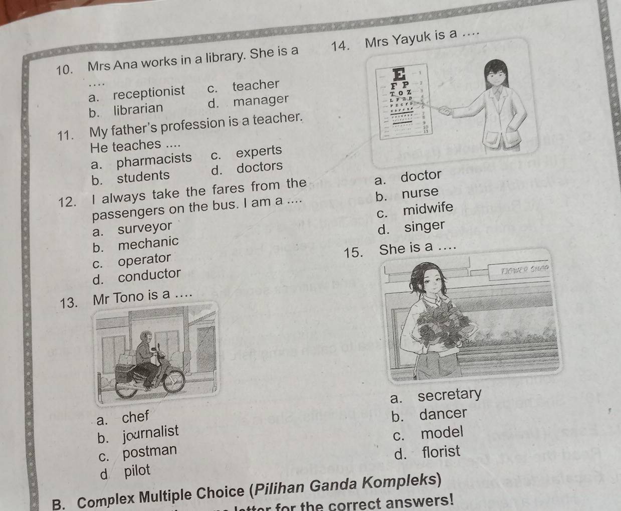 Mrs Ana works in a library. She is a 14.rs Yayuk is a ....
a. receptionist c. teacher
b. librarian d. manager
11. My father’s profession is a teacher.
He teaches ....
a. pharmacists c. experts
b. students d. doctors
12. I always take the fares from the
a. doctor
passengers on the bus. I am a .... b. nurse
c. midwife
a. surveyor
b. mechanic d. singer
15. She is a ....
c. operator
d. conductor
13. Mr Tono is a …
a. secretary
a. chef
b. dancer
b. journalist
c. model
c. postman d. florist
d pilot
B. Complex Multiple Choice (Pilihan Ganda Kompleks)
r for th e correct answers!