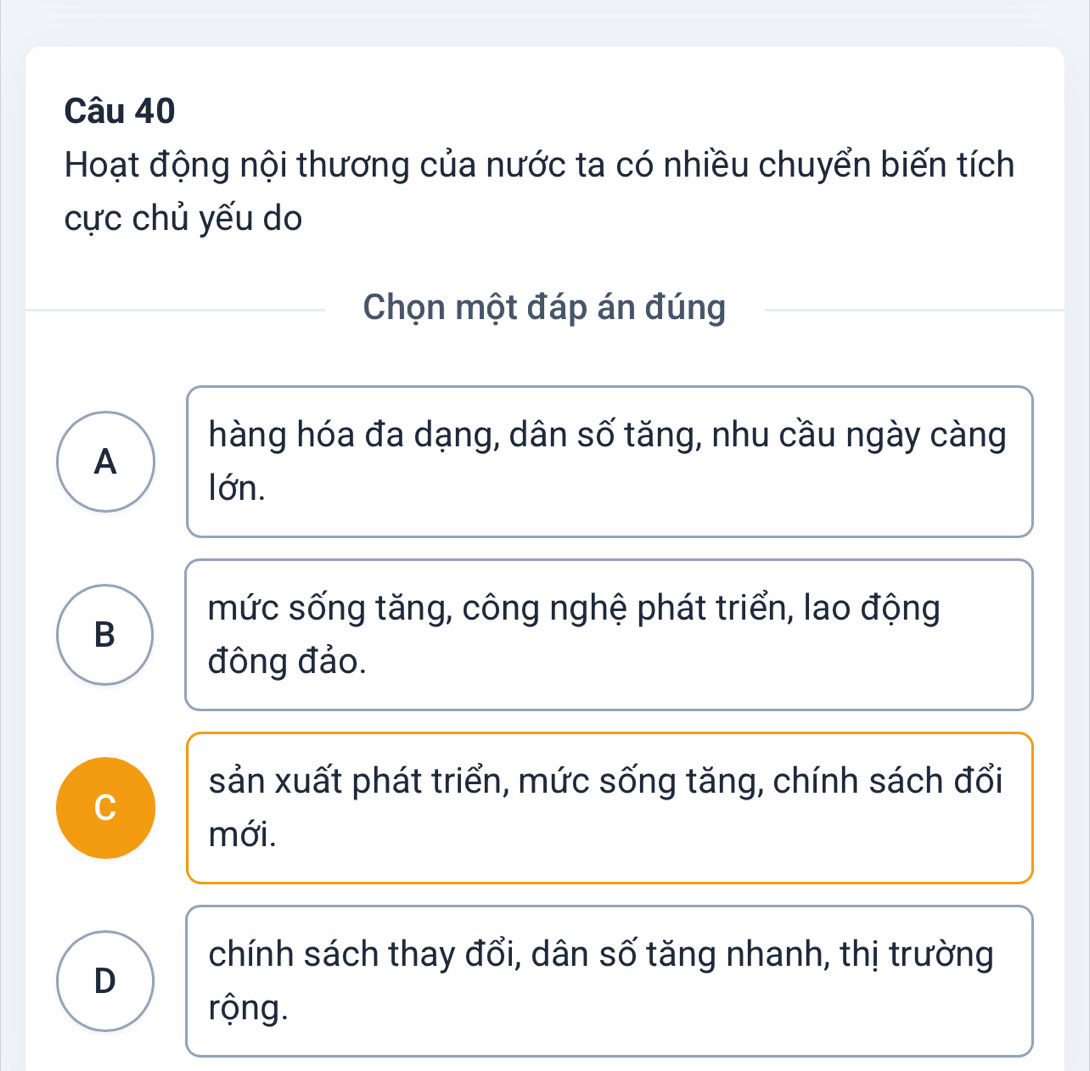 Hoạt động nội thương của nước ta có nhiều chuyển biến tích
cực chủ yếu do
Chọn một đáp án đúng
hàng hóa đa dạng, dân số tăng, nhu cầu ngày càng
A
lớn.
mức sống tăng, công nghệ phát triển, lao động
B
đông đảo.
sản xuất phát triển, mức sống tăng, chính sách đổi
C
mới.
chính sách thay đổi, dân số tăng nhanh, thị trường
D
rộng.