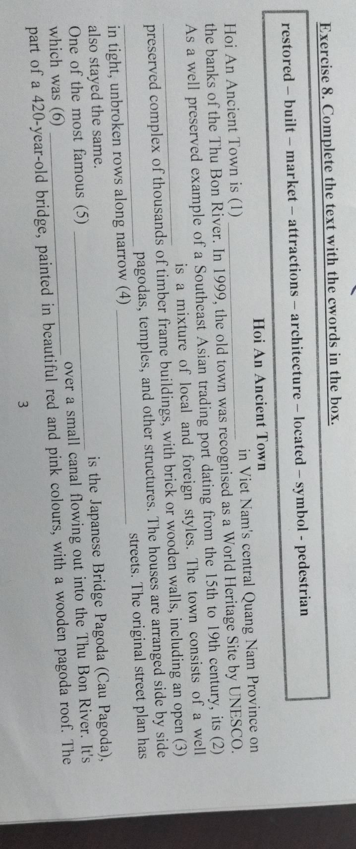 Complete the text with the cwords in the box. 
restored - built - market - attractions - architecture - located - symbol - pedestrian 
Hoi An Ancient Town 
Hoi An Ancient Town is (1) in Viet Nam's central Quang Nam Province on 
the banks of the Thu Bon River. In 1999, the old town was recognised as a World Heritage Site by UNESCO. 
As a well preserved example of a Southeast Asian trading port dating from the 15th to 19th century, its (2) 
is a mixture of local and foreign styles. The town consists of a well 
_preserved complex of thousands of timber frame buildings, with brick or wooden walls, including an open (3) 
pagodas, temples, and other structures. The houses are arranged side by side 
_in tight, unbroken rows along narrow (4) _streets. The original street plan has 
also stayed the same. 
One of the most famous (5) _is the Japanese Bridge Pagoda (Cau Pagoda), 
which was (6) _over a small canal flowing out into the Thu Bon River. It's 
part of a 420-year -old bridge, painted in beautiful red and pink colours, with a wooden pagoda roof. The 
3