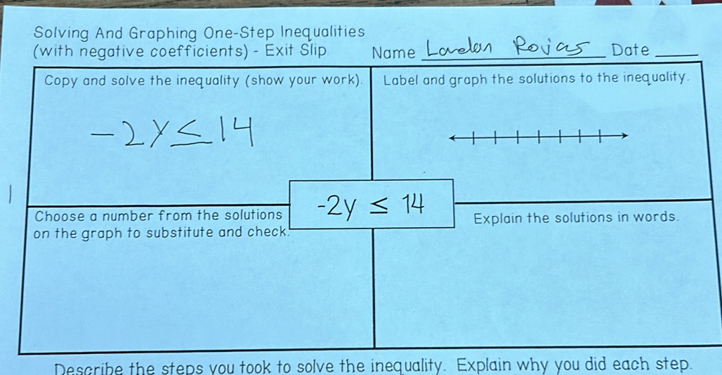 Solving And Graphing One-Step Inequalities 
(with negative coefficients) - Exit Slip Name _Date_ 
Copy and solve the inequality (show your work). Label and graph the solutions to the inequality. 
Choose a number from the solutions -2y≤ 14 Explain the solutions in words. 
on the graph to substitute and check. 
Describe the steps you took to solve the inequality. Explain why you did each step.