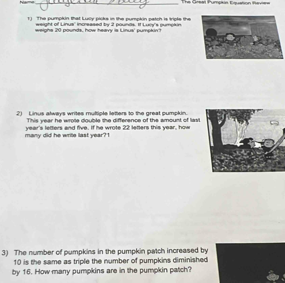 Name_ The Great Pumpkin Equation Review 
1) The pumpkin that Lucy picks in the pumpkin patch is triple the 
weight of Linus' increased by 2 pounds. If Lucy's pumpkin 
weighs 20 pounds, how heavy is Linus' pumpkin? 
2) Linus always writes multiple letters to the great pumpkin. 
This year he wrote double the difference of the amount of last 
year's letters and five. If he wrote 22 letters this year, how 
many did he write last year?1 
3) The number of pumpkins in the pumpkin patch increased by
10 is the same as triple the number of pumpkins diminished 
by 16. How many pumpkins are in the pumpkin patch?