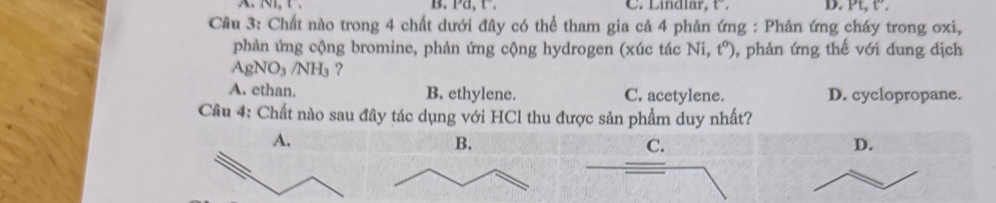 Pa, t. C. Lindlar, t”. D. Pt, t.
Cầu 3: Chất nào trong 4 chất dưới đây có thể tham gia cả 4 phản ứng : Phản ứng cháy trong oxi,
phản ứng cộng bromine, phản ứng cộng hydrogen (xúc tác Ni, t^o) , phản ứng thế với dung dịch
AgNO_3/NH_3 ?
A. ethan. B. ethylene. C. acetylene. D. cyclopropane.
Cầu 4: Chất nào sau đây tác dụng với HCl thu được sản phẩm duy nhất?
C.
D.