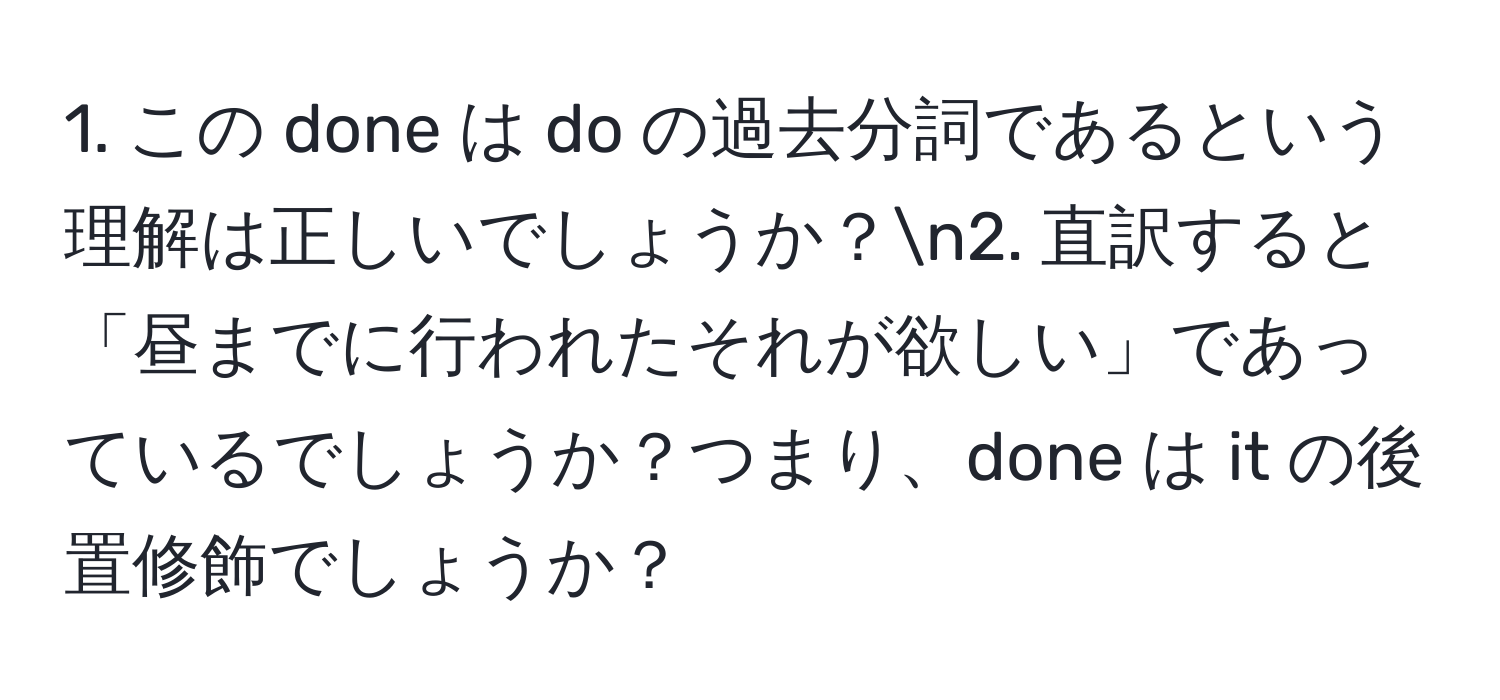 この done は do の過去分詞であるという理解は正しいでしょうか？n2. 直訳すると「昼までに行われたそれが欲しい」であっているでしょうか？つまり、done は it の後置修飾でしょうか？