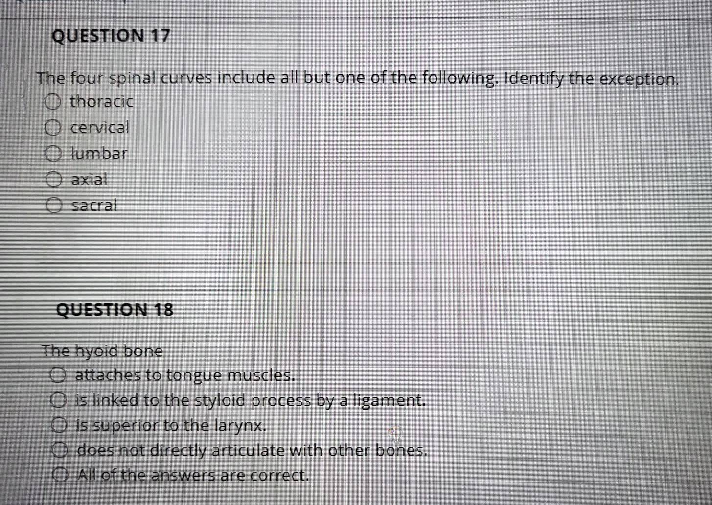 The four spinal curves include all but one of the following. Identify the exception.
thoracic
cervical
lumbar
axial
sacral
QUESTION 18
The hyoid bone
attaches to tongue muscles.
is linked to the styloid process by a ligament.
is superior to the larynx.
does not directly articulate with other bones.
All of the answers are correct.