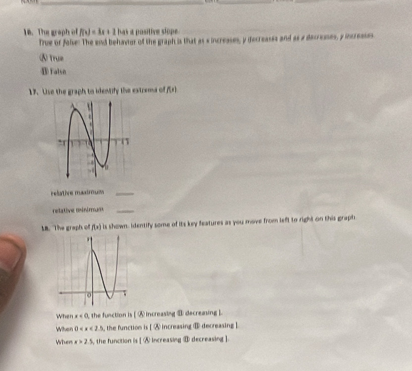 The graph of f(x)=3x+2 has a positive slope.
True or false: The end behavier of the graph is that as s increases, y decreases and as a decresses, y increases
⑧True
⑪ Falso
17. Use the graph to identify the extrema of f(x)
relative maximum_
relative mínimum_
18. The graph of f(x) Is shown. Identify some of its key features as you move from left to right on this graph
When x<0</tex> ,the function is [ A increasing ⑧ decreasing ].
When 0 , the function is [ A increasing ③ decreasing ].
When x>2.5 , the function is [ Ⓐ increasing ⑧ decreasing ].