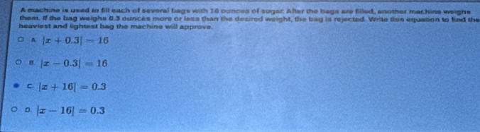 A machine is used to fill each of several bags with 16 ounces of sugar. After the bags are filed, another machine weighe
them. If the bag weighs 0.3 ounces more or less than the desired weight, the bay is rejected. Write thee equation to find the
beaviest and lightest bag the machine will approve.
A |x+0.3|=16
B |x-0.3|=16
C |x+16|=0.3
D |x-16|=0.3