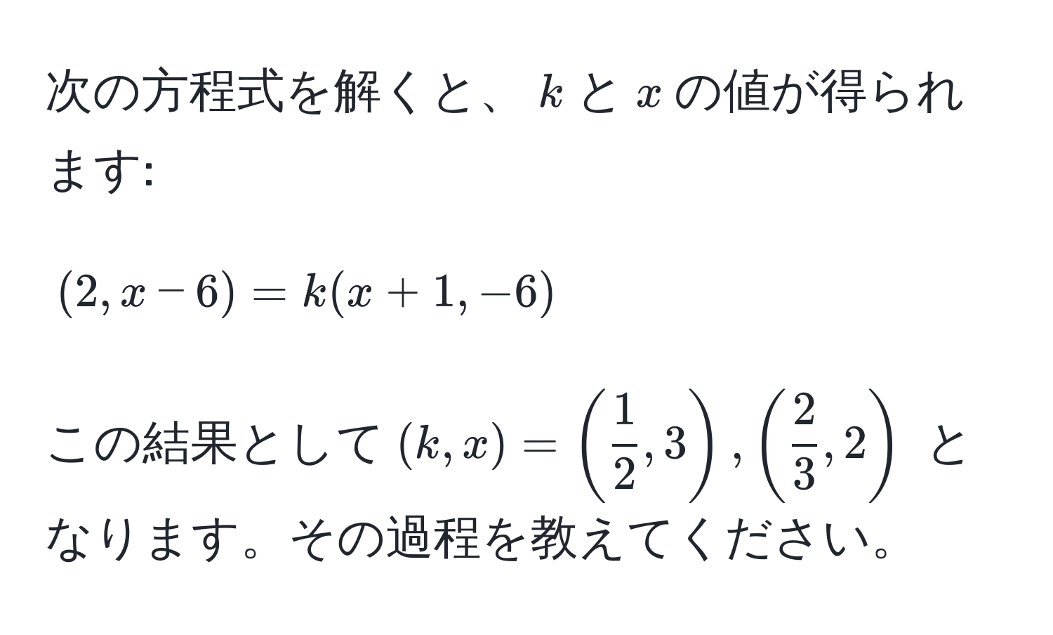 次の方程式を解くと、$k$と$x$の値が得られます:  
$$(2, x - 6) = k(x + 1, -6)$$  
この結果として$(k, x) = ( 1/2 , 3), ( 2/3 , 2)$ となります。その過程を教えてください。