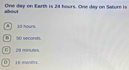 One day on Earth is 24 hours. One day on Saturn is
about
A) 10 hours.
B) 50 seconds.
C) 29 minutes.
D 16 months.