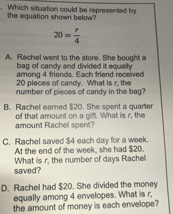 Which situation could be represented by
the equation shown below?
20= r/4 
A. Rachel went to the store. She bought a
bag of candy and divided it equally
among 4 friends. Each friend received
20 pieces of candy. What is r, the
number of pieces of candy in the bag?
B. Rachel earned $20. She spent a quarter
of that amount on a gift. What is r, the
amount Rachel spent?
C. Rachel saved $4 each day for a week.
At the end of the week, she had $20.
What is r, the number of days Rachel
saved?
D. Rachel had $20. She divided the money
equally among 4 envelopes. What is r,
the amount of money is each envelope?