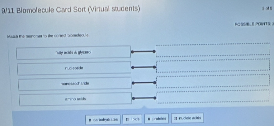 9/11 Biomolecule Card Sort (Virtual students) 3 of 5
POSSIBLE POINTS: 2
Match the monomer to the correct biomolecule.
fatty acids & glycerol
nucleotide
monosaccharide
amino acids
: carbohydrates = lipids # proteins = nucleic acids