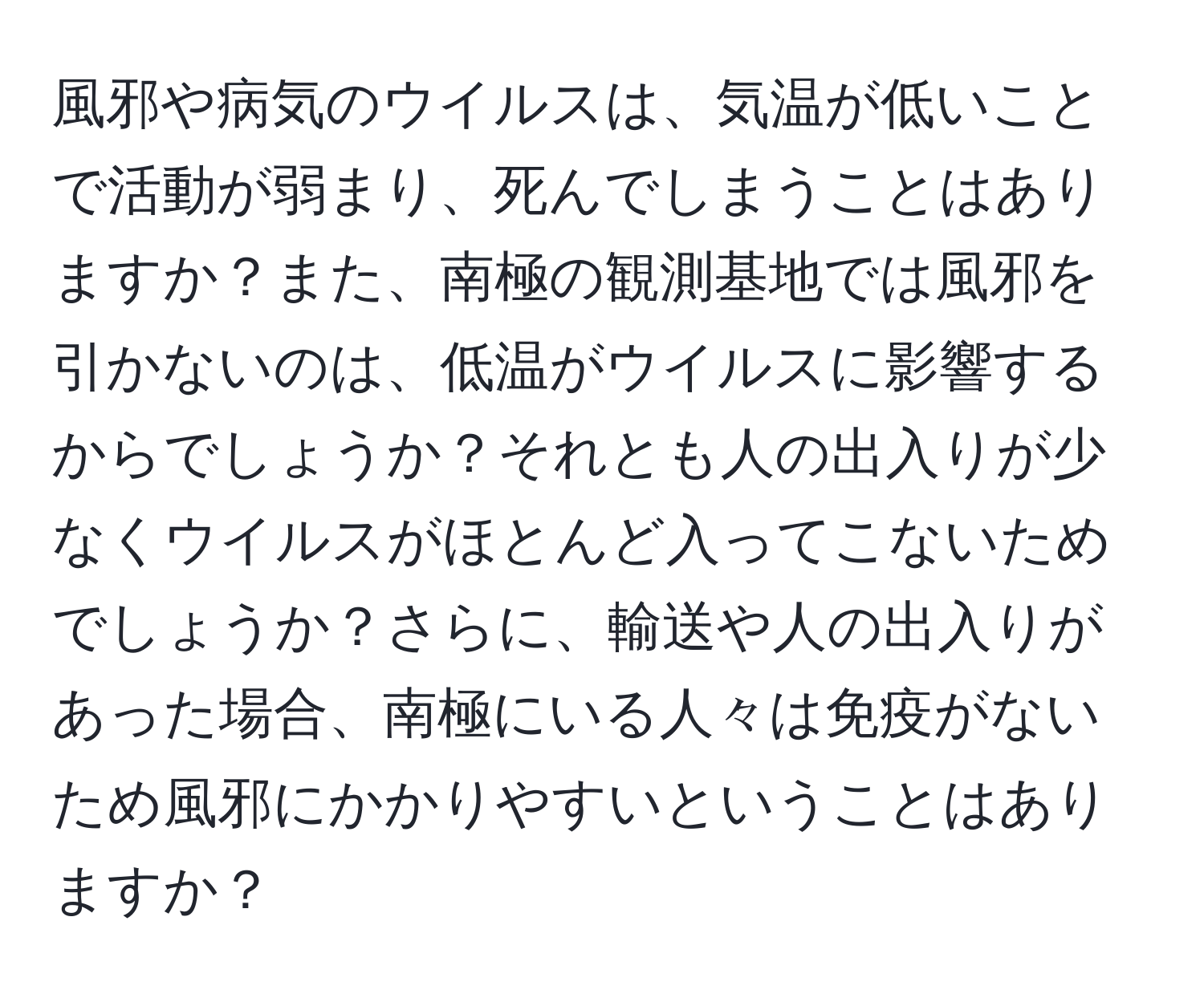 風邪や病気のウイルスは、気温が低いことで活動が弱まり、死んでしまうことはありますか？また、南極の観測基地では風邪を引かないのは、低温がウイルスに影響するからでしょうか？それとも人の出入りが少なくウイルスがほとんど入ってこないためでしょうか？さらに、輸送や人の出入りがあった場合、南極にいる人々は免疫がないため風邪にかかりやすいということはありますか？