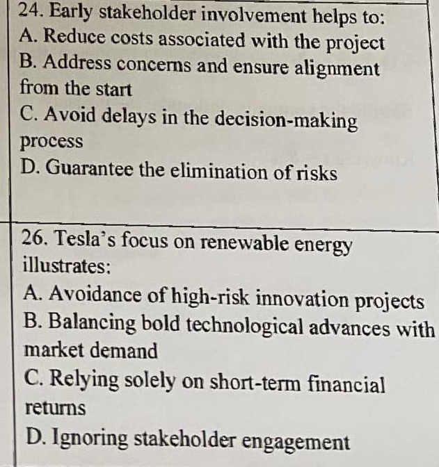 Early stakeholder involvement helps to:
A. Reduce costs associated with the project
B. Address concerns and ensure alignment
from the start
C. Avoid delays in the decision-making
process
D. Guarantee the elimination of risks
26. Tesla's focus on renewable energy
illustrates:
A. Avoidance of high-risk innovation projects
B. Balancing bold technological advances with
market demand
C. Relying solely on short-term financial
returns
D. Ignoring stakeholder engagement