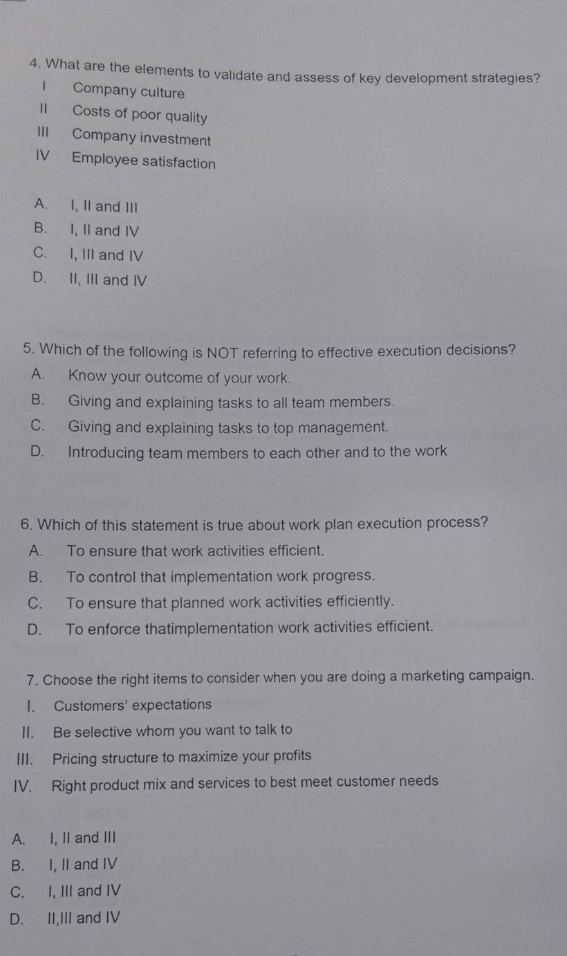 What are the elements to validate and assess of key development strategies?
I Company culture
II Costs of poor quality
III Company investment
IV Employee satisfaction
A. I, II and III
B. I, II and IV
C. I, III and IV
D. II, III and IV
5. Which of the following is NOT referring to effective execution decisions?
A. Know your outcome of your work.
B. Giving and explaining tasks to all team members.
C. Giving and explaining tasks to top management.
D. Introducing team members to each other and to the work
6. Which of this statement is true about work plan execution process?
A. To ensure that work activities efficient.
B. To control that implementation work progress.
C. To ensure that planned work activities efficiently.
D. To enforce thatimplementation work activities efficient.
7. Choose the right items to consider when you are doing a marketing campaign.
I. Customers' expectations
II. Be selective whom you want to talk to
III. Pricing structure to maximize your profits
IV. Right product mix and services to best meet customer needs
A. I, II and III
B. I, II and IV
C. I, III and IV
D. II,III and IV