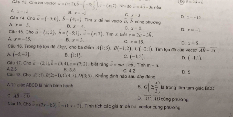 D. vector c=2vector a+vector b
Câu 13. Cho ba vector vector a=(x;2),vector b=(-5; 1/3 ),vector c=(x;7). Khi đó vector c=4vector a-3vector b néu
A. x=15
B. x=-5 C. x=3 D. x=-15
Câu 14. Cho vector a=(-5;0),vector b=(4;x). Tìm x đễ hai vecto vector a,vector b cùng phương.
A. x=-5.
B. x=4. C. x=0. D. x=-1.
Câu 15. Cho vector a=(x;2),vector b=(-5;1).vector c=(x;7). Tim x biết vector c=2vector a+3vector b.
A. x=-15. B. x=3.
C. x=15. D. x=5.
Câu 16. Trong hệ tọa độ Oxy, cho ba điểm A(1;3),B(-1;2),C(-2;1). Tìm tọa độ của vecto vector AB-vector AC.
A. (-5;-3). B. (1:1). C. (-1;2). D. (-1;1).
Câu 17. Cho vector a=(2;1),vector b=(3;4),vector c=(7;2) , biết rằng vector c=mvector a+nvector b. Tính m+n.
A.2,5 B. 3,8 C. 4,2 D. 5
Câu 18. Cho A(1;1),B(2;-1),C(4;3),D(3;5). Khẳng định nào sau đây đúng
A.Tứ giác ABCD là hình bình hành B. G(2; 5/3 ) là trọng tâm tam giác BCD.
C. overline AB=overline CD
D. vector AC,vector AD cùng phương.
Câu 19. Cho vector u=(2x-1;3),vector v=(1;x+2). Tính tích các giá trị để hai vector cùng phương.
5