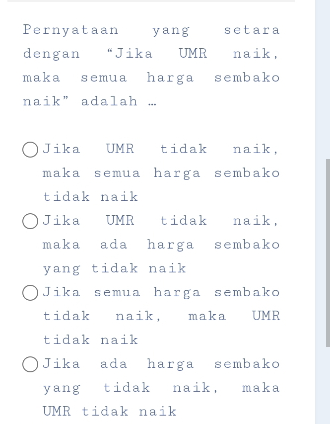 Pernyataan yang setara
dengan “Jika UMR naik,
maka semua harga sembako
naik” adalah .
Jika UMR tidak naik,
maka semua harga sembako
tidak naik
Jika UMR tidak naik,
maka ada harga sembako
yang tidak naik
Jika semua harga sembako
tidak naik, maka UMR
tidak naik
Jika ada harga sembako
yang tidak naik, maka
UMR tidak naik