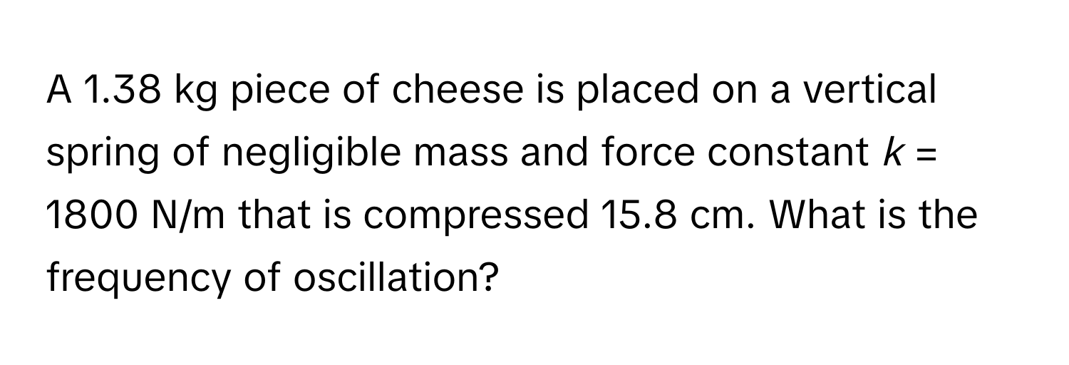 A 1.38 kg piece of cheese is placed on a vertical spring of negligible mass and force constant *k* = 1800 N/m that is compressed 15.8 cm. What is the frequency of oscillation?