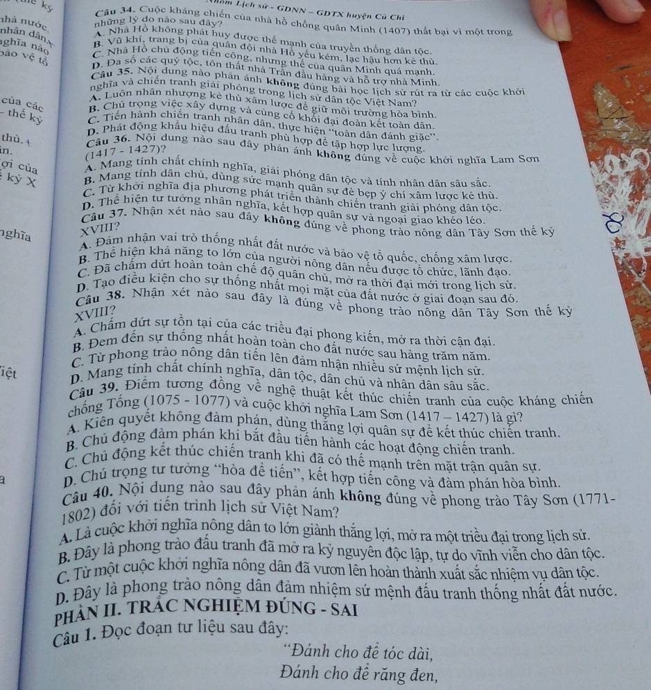 Lồm Lịch sử - GDNN - GDTX huyện Cũ Chi
he kỷ Câu 34. Cuộc kháng chiến của nhà hồ chống quân Minh (1407) thất bại vì một trong
những lý do não sau dây?
A. Nhà Hồ không phát huy được thể mạnh của truyền thống dân tốc
nhà nước nhân dân B. Vũ khí, trang bị của quân đội nhà Hỗ yếu kém, lạc hậu hơn kẻ thù
nghĩa nào
bào vệ tỗ
C. Nhà Hồ chủ động tiến công, nhưng thế của quân Minh quá manh
D. Đa số các quý tộc, tôn thất nhà Trần đầu hàng và hỗ trợ nhà Minh
Câu 35. Nội dung nào phản ảnh không đúng bài học lịch sử rút ra từ các cuộc khởi
nghĩa và chiến tranh giải phóng trong lịch sử dân tộc Việt Nam?
A. Luôn nhân nhượng kê thù xâm lược để giữ môi trường hòa bình
B. Chủ trọng việc xây dựng và cùng cố khổi đại đoàn kết toàn dân
của các thế kỷ C. Tiến hành chiến tranh nhân dân, thực hiện “toàn dân đánh giǎc”
D. Phát động khẩu hiệu đấu tranh phù hợp để tập hợp lực lượng.
thù. A Câu 36. Nội dung nào sau đây phản ánh không đủng về cuộc khởi nghĩa Lam Sơn
in.
(1417 - 1427)?
ợi của A. Mang tính chất chính nghĩa, giải phóng dân tộc và tính nhân dân sâu sắc.
kỳ X B. Mang tính dân chủ, dùng sức mạnh quân sự đè bẹp ý chí xâm lược kê thù.
C. Từ khơi nghĩa địa phương phát triển thành chiến tranh giải phóng dân tộc.
D. Thể hiện tư tưởng nhân nghĩa, kết hợp quân sự và ngoại giao khéo léo.
Câu 37. Nhận xét nào sau đây không đúng về phong trào nông dân Tây Sơn thế kỷ
nghĩa
XVIII?
A. Đàm nhận vai trò thống nhất đất nước và bảo vệ tổ quốc, chống xâm lược.
B. Thể hiện khả năng to lớn của người nông dân nếu được tổ chức, lãnh đạo.
C. Đã chẩm dứt hoàn toàn chế độ quân chủ, mở ra thời đại mới trong lịch sử.
D. Tạo điều kiện cho sự thống nhất mọi mặt của đất nước ở giai đoan sau đó.
Câu 38. Nhận xét nào sau đây là đúng về phong trào nông dân Tây Sơn thế kỷ
XVIII?
A. Chấm dứt sự tồn tại của các triều đại phong kiến, mở ra thời cận đại.
B. Đem đến sự thống nhất hoàn toàn cho đất nước sau hàng trăm năm
C. Từ phong trào nông dân tiến lên đảm nhận nhiều sứ mệnh lịch sử.
liệt D. Mang tính chất chính nghĩa, dân tộc, dân chủ và nhân dân sâu sắc.
Câu 39. Điểm tương đồng về nghệ thuật kết thúc chiến tranh của cuộc kháng chiến
chống Tổng (1075 - 1077) và cuộc khới nghĩa Lam Sơn (1417 - 1427) là gi?
A. Kiến quyết không đàm phán, dùng thắng lợi quân sự đề kết thúc chiến tranh.
B. Chủ động đàm phán khi bắt đầu tiến hành các hoạt động chiến tranh.
C. Chủ động kết thúc chiến tranh khi đã có thế mạnh trên mặt trận quân sự.
1 D. Chú trọng tư tưởng “hòa để tiến”, kết hợp tiến công và đàm phán hòa bình.
Câu 40. Nội dung nào sau đây phản ánh không đúng về phong trào Tây Sơn (1771-
1802) đổi với tiến trình lịch sử Việt Nam?
A. Là cuộc khởi nghĩa nông dân to lớn giành thắng lợi, mở ra một triều đại trong lịch sử.
B Đây là phong trào đầu tranh đã mở ra kỷ nguyên độc lập, tự do vĩnh viễn cho dân tộc.
C. Từ một cuộc khởi nghĩa nông dân đã vươn lên hoàn thành xuất sắc nhiệm vụ dân tộc.
D. Đây là phong trào nông dân đảm nhiệm sứ mệnh đấu tranh thống nhất đất nước.
HÀN II. TRÁC NGHIỆM ĐÚNG - SAI
Câu 1. Đọc đoạn tư liệu sau đây:
*Đánh cho để tóc dài,
Đánh cho để răng đen,