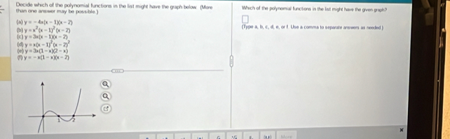 Decide which of the polynomial functions in the list might have the graph below. (More
than one answer may be possible. Y Which of the polynomial functions in the list might have the given graph?
(a) y=-4x(x-1)(x-2) (Type a, b, c., d, e, or f. Use a comma to separate answers as needed)
y=x^2(x-1)^2(x-2)
(b) (c) y=3x(x-1)(x-2)
(d) y=x(x-1)^2(x-2)^2
(1) (e) y=3x(1-x)(2-x)
y=-x(1-x)(x-2)