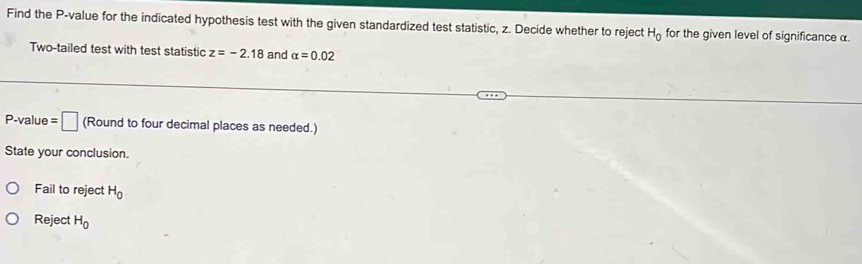 Find the P -value for the indicated hypothesis test with the given standardized test statistic, z. Decide whether to reject H_0 for the given level of significance α. 
Two-tailed test with test statistic z=-2.18 and alpha =0.02
P -value =□ (Round to four decimal places as needed.) 
State your conclusion. 
Fail to reject H_0
Reject H_0