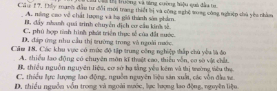 lừ của thị trường và tăng cường hiệu quả đầu tự
Cầu 17, Đầy mạnh đầu tư đổi mới trang thiết bị và công nghệ trong công nghiệp chù yêu nhằm
A. nâng cao về chất lượng và hạ giá thành sản phẩm.
B. đầy nhanh quá trình chuyển dịch cơ cầu kinh tế.
C. phù hợp tinh hình phát triển thực tế của đất nước.
D. đáp ứng nhu cầu thị trường trong và ngoài nước.
Câu 18. Các khu vực có mức độ tập trung công nghiệp thắp chù yếu là do
A. thiếu lao động có chuyên môn kĩ thuật cao, thiếu vốn, cơ sở vật chất.
B. thiểu nguồn nguyên liệu, cơ sở hạ tầng yếu kém và thị trường tiêu thụ.
C. thiểu lực lượng lao động, nguồn nguyên liệu sản xuất, các vốn đầu tư.
D. thiếu nguồn vốn trong và ngoài nước, lực lượng lao động, nguyên liệu.