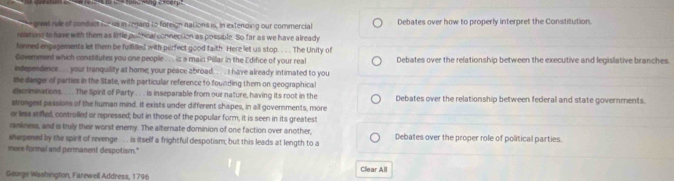 a greal rule of conduct for us in regard to foreign nations is, in extending our commercial Debates over how to properly interpret the Constitution. 
relations to have with them as little pot hcar connection as possible. So far as we have already 
formed engagements let them be fulfilled with perfect good faith Here let us stop. . . . The Unity of 
Goverment which constitutes you one people . ... is a main Pillar in the Edifice of your real Debates over the relationship between the executive and legislative branches 
independence . . your tranquility at home, your peace abroad. . . I have already intimated to you 
the danger of parties in the State, with particular reference to founding them on geographical 
eacrmnations.. . The Spirit of Party . . . is inseparable from our nature, having its root in the 
strongest passions of the human mind. It exists under different shapes, in all governments, more Debates over the relationship between federal and state governments. 
or less stifled, controlled or repressed; but in those of the popullar form, it is seen in its greatest 
rankness, and is truly their worst enemy. The alternate dominion of one faction over another, 
sherpened by the spirit of revenge .. . is itself a frightful despotism; but this leads at length to a Debates over the proper role of political parties. 
mere formal and permanent despotism." 
Clear All 
Geurge Washington, Farewell Address, 1796