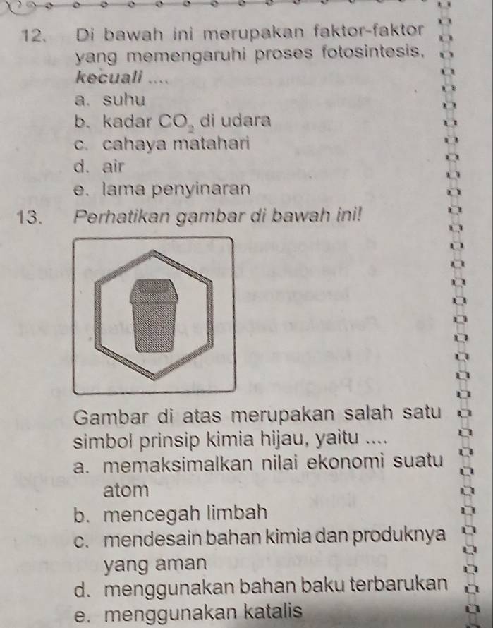 Di bawah ini merupakan faktor-faktor
yang memengaruhi proses fotosintesis,
kecuali ....
a. suhu
b. kadar CO_2 di udara
c. cahaya matahari
d. air
e. lama penyinaran
13. Perhatikan gambar di bawah ini!
Gambar di atas merupakan salah satu
simbol prinsip kimia hijau, yaitu ....
a. memaksimalkan nilai ekonomi suatu
atom
b. mencegah limbah
c. mendesain bahan kimia dan produknya
yang aman
d. menggunakan bahan baku terbarukan
e. menggunakan katalis