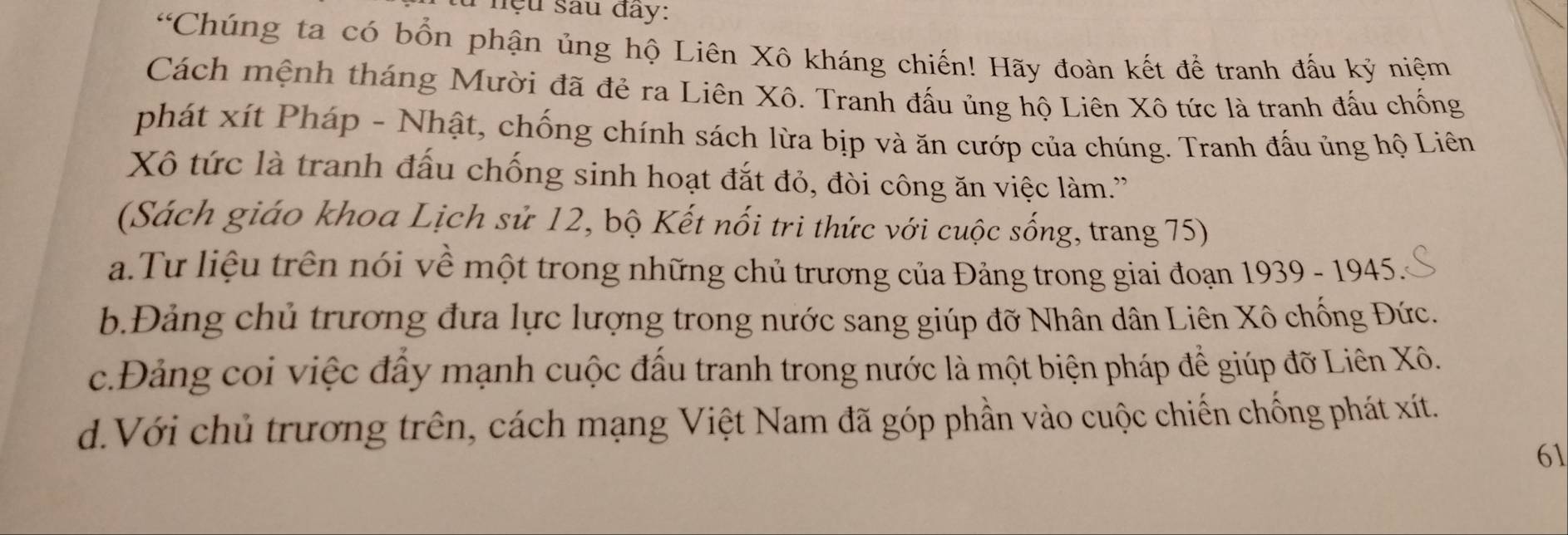 nệu sau đây:
“Chúng ta có bổn phận ủng hộ Liên Xô kháng chiến! Hãy đoàn kết để tranh đấu kỷ niệm
Cách mệnh tháng Mười đã đẻ ra Liên Xô. Tranh đấu ủng hộ Liên Xô tức là tranh đấu chống
phát xít Pháp - Nhật, chống chính sách lừa bịp và ăn cướp của chúng. Tranh đấu ủng hộ Liên
Xô tức là tranh đấu chống sinh hoạt đắt đỏ, đòi công ăn việc làm.''
(Sách giáo khoa Lịch sử 12, bộ Kết nối tri thức với cuộc sống, trang 75)
a.Tư liệu trên nói về một trong những chủ trương của Đảng trong giai đoạn 1939 - 1945.
b.Đảng chủ trương đưa lực lượng trong nước sang giúp đỡ Nhân dân Liên Xô chống Đức.
c.Đảng coi việc đẩy mạnh cuộc đấu tranh trong nước là một biện pháp để giúp đỡ Liên Xô.
d.Với chủ trương trên, cách mạng Việt Nam đã góp phần vào cuộc chiến chống phát xít.
61