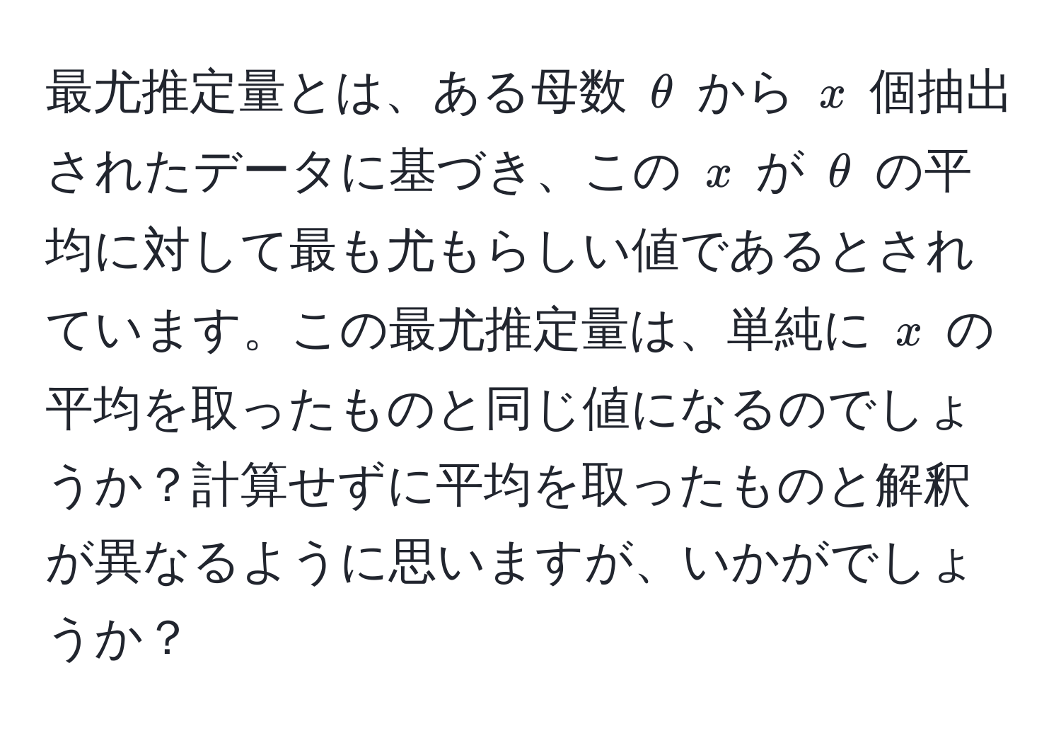 最尤推定量とは、ある母数 $θ$ から $x$ 個抽出されたデータに基づき、この $x$ が $θ$ の平均に対して最も尤もらしい値であるとされています。この最尤推定量は、単純に $x$ の平均を取ったものと同じ値になるのでしょうか？計算せずに平均を取ったものと解釈が異なるように思いますが、いかがでしょうか？