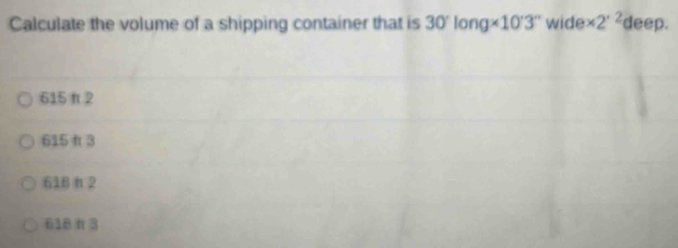 Calculate the volume of a shipping container that is 30'long* 10'3'' wide * 2^(· 2) deep.
615 π2
615 f 3
618π2
618 π 3