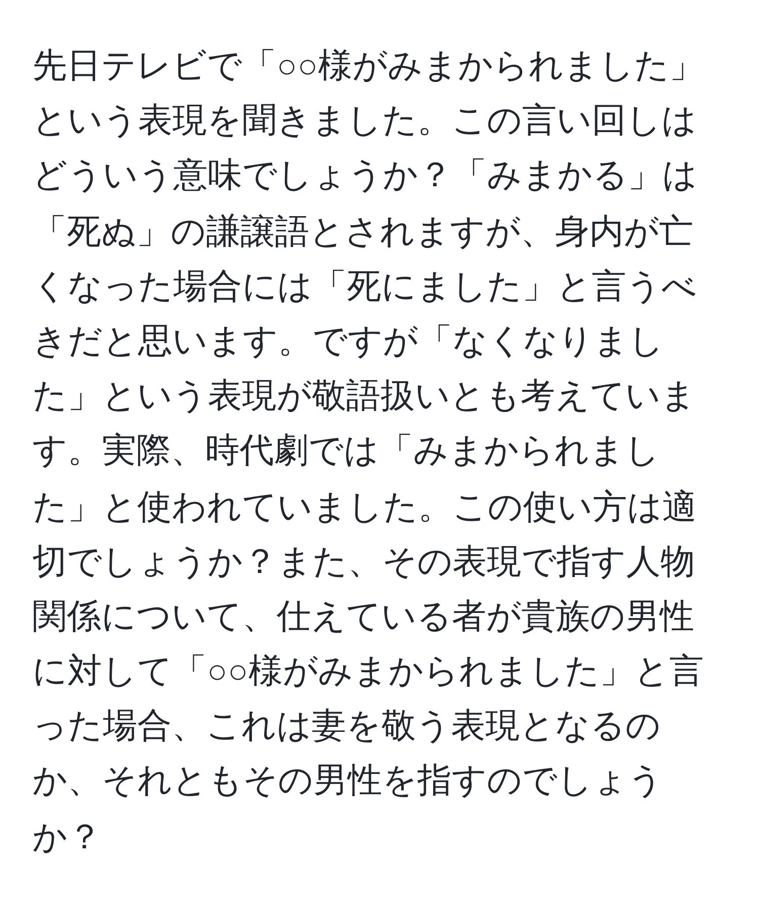 先日テレビで「○○様がみまかられました」という表現を聞きました。この言い回しはどういう意味でしょうか？「みまかる」は「死ぬ」の謙譲語とされますが、身内が亡くなった場合には「死にました」と言うべきだと思います。ですが「なくなりました」という表現が敬語扱いとも考えています。実際、時代劇では「みまかられました」と使われていました。この使い方は適切でしょうか？また、その表現で指す人物関係について、仕えている者が貴族の男性に対して「○○様がみまかられました」と言った場合、これは妻を敬う表現となるのか、それともその男性を指すのでしょうか？