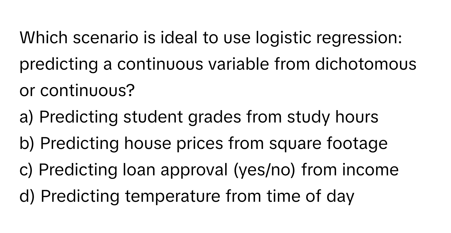 Which scenario is ideal to use logistic regression: predicting a continuous variable from dichotomous or continuous? 
a) Predicting student grades from study hours 
b) Predicting house prices from square footage 
c) Predicting loan approval (yes/no) from income 
d) Predicting temperature from time of day