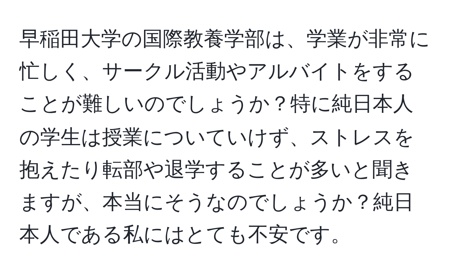 早稲田大学の国際教養学部は、学業が非常に忙しく、サークル活動やアルバイトをすることが難しいのでしょうか？特に純日本人の学生は授業についていけず、ストレスを抱えたり転部や退学することが多いと聞きますが、本当にそうなのでしょうか？純日本人である私にはとても不安です。