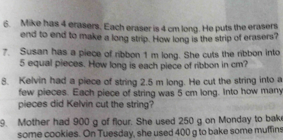 Mike has 4 erasers. Each eraser is 4 cm long. He puts the erasers 
end to end to make a long strip. How long is the strip of erasers? 
7. Susan has a piece of ribbon 1 m long. She cuts the ribbon into
5 equal pieces. How long is each piece of ribbon in cm? 
8. Kelvin had a piece of string 2.5 m long. He cut the string into a 
few pieces. Each piece of string was 5 cm long. Into how many 
pieces did Kelvin cut the string? 
9. Mother had 900 g of flour. She used 250 g on Monday to bake 
some cookies. On Tuesday, she used 400 g to bake some muffins