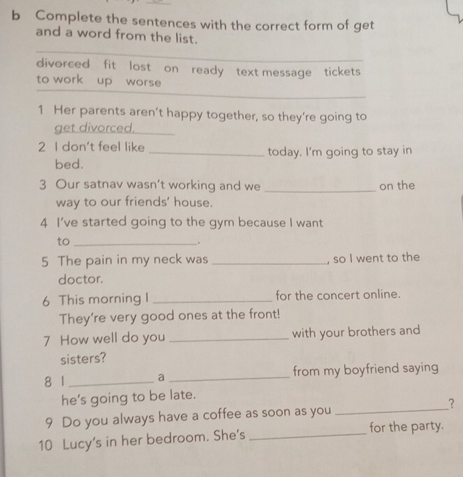 Complete the sentences with the correct form of get 
and a word from the list. 
divorced fit lost on ready text message tickets 
_ 
to work up worse 
1 Her parents aren’t happy together, so they’re going to 
get divorced._ 
2 I don't feel like 
_today. I'm going to stay in 
bed. 
3 Our satnav wasn’t working and we _on the 
way to our friends' house. 
4 I've started going to the gym because I want 
to_ 
 x 
5 The pain in my neck was _, so I went to the 
doctor. 
6 This morning I _for the concert online. 
They're very good ones at the front! 
7 How well do you _with your brothers and 
sisters? 
8 1 _a _from my boyfriend saying 
he’s going to be late. 
9 Do you always have a coffee as soon as you _? 
for the party. 
10 Lucy's in her bedroom. She's_